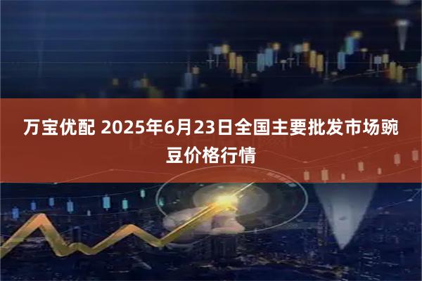 万宝优配 2025年6月23日全国主要批发市场豌豆价格行情