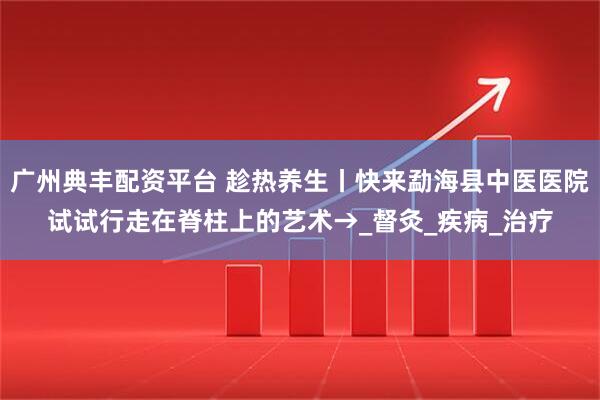 广州典丰配资平台 趁热养生丨快来勐海县中医医院试试行走在脊柱上的艺术→_督灸_疾病_治疗
