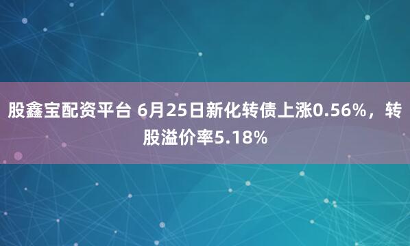 股鑫宝配资平台 6月25日新化转债上涨0.56%，转股溢价率5.18%