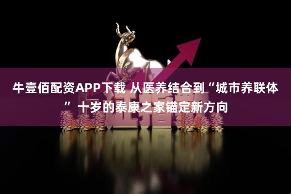 牛壹佰配资APP下载 从医养结合到“城市养联体” 十岁的泰康之家锚定新方向