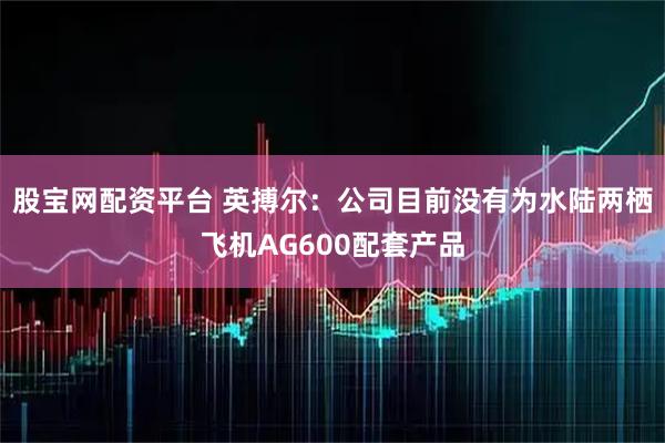 股宝网配资平台 英搏尔：公司目前没有为水陆两栖飞机AG600配套产品