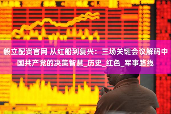 毅立配资官网 从红船到复兴：三场关键会议解码中国共产党的决策智慧_历史_红色_军事路线
