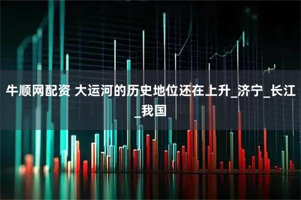 牛顺网配资 大运河的历史地位还在上升_济宁_长江_我国