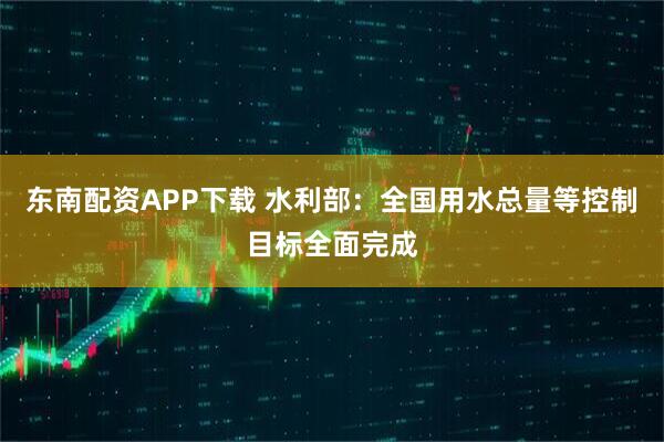 东南配资APP下载 水利部：全国用水总量等控制目标全面完成