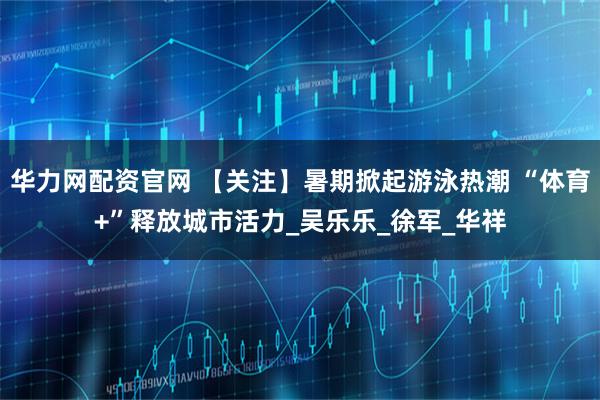 华力网配资官网 【关注】暑期掀起游泳热潮 “体育+”释放城市活力_吴乐乐_徐　军_华祥