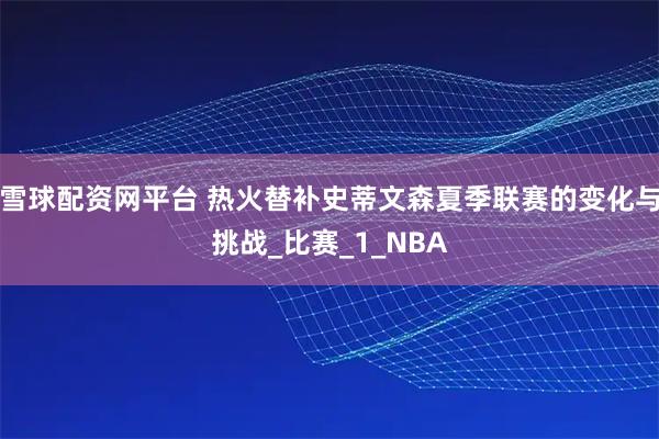 雪球配资网平台 热火替补史蒂文森夏季联赛的变化与挑战_比赛_1_NBA