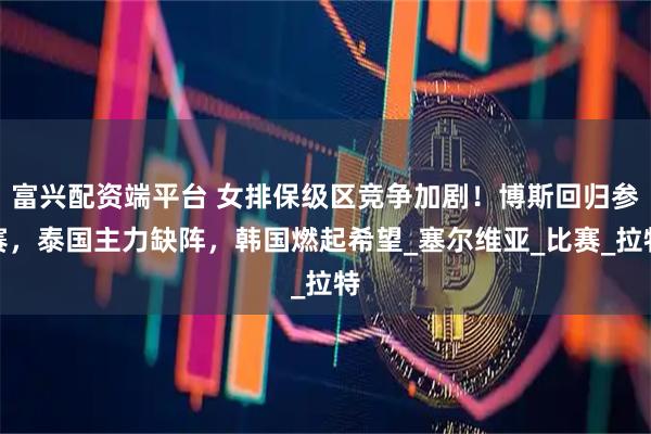 富兴配资端平台 女排保级区竞争加剧！博斯回归参赛，泰国主力缺阵，韩国燃起希望_塞尔维亚_比赛_拉特