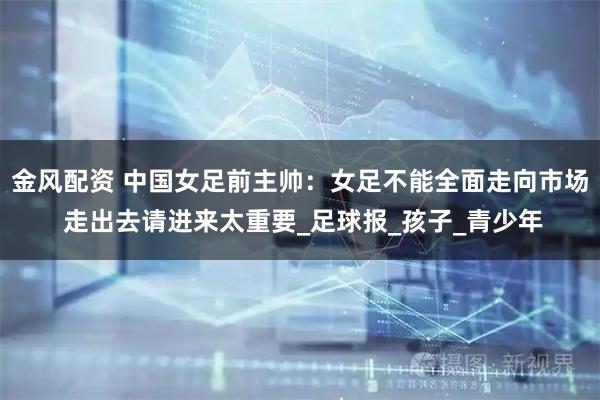 金风配资 中国女足前主帅：女足不能全面走向市场 走出去请进来太重要_足球报_孩子_青少年