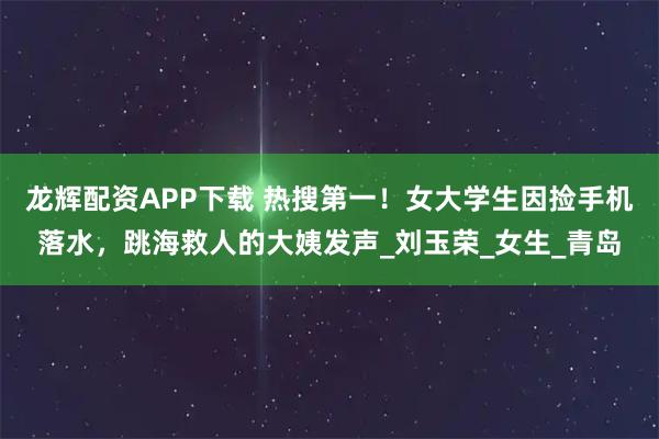龙辉配资APP下载 热搜第一!女大学生因捡手机落水,跳海救人的大姨发声_刘玉荣_女生_青岛