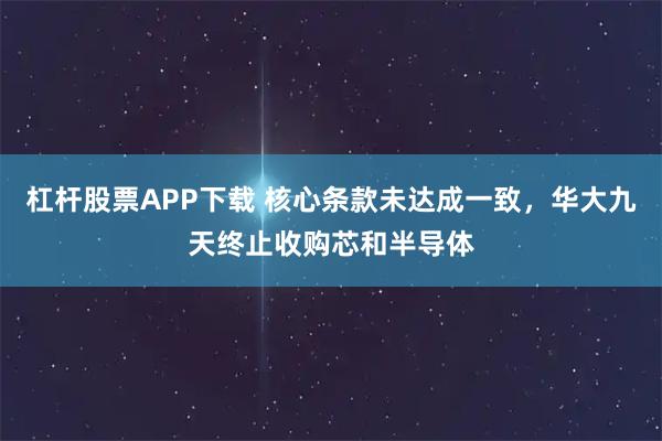 杠杆股票APP下载 核心条款未达成一致,华大九天终止收购芯和半导体