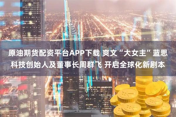 原油期货配资平台APP下载 爽文“大女主”蓝思科技创始人及董事长周群飞 开启全球化新剧本