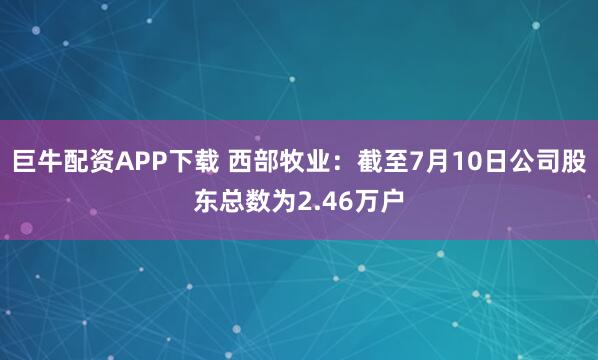 巨牛配资APP下载 西部牧业：截至7月10日公司股东总数为2.46万户