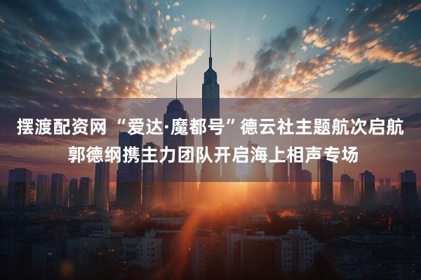 摆渡配资网 “爱达·魔都号”德云社主题航次启航 郭德纲携主力团队开启海上相声专场