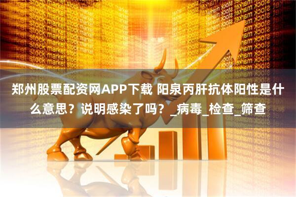 郑州股票配资网APP下载 阳泉丙肝抗体阳性是什么意思？说明感染了吗？_病毒_检查_筛查