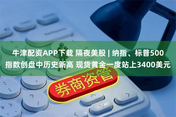 牛津配资APP下载 隔夜美股 | 纳指、标普500指数创盘中历史新高 现货黄金一度站上3400美元