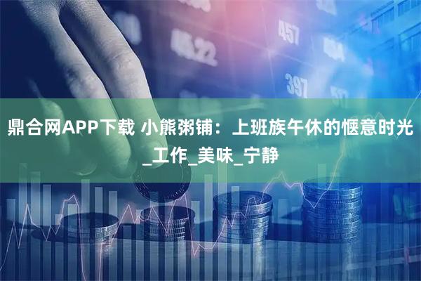 鼎合网APP下载 小熊粥铺:上班族午休的惬意时光_工作_美味_宁静