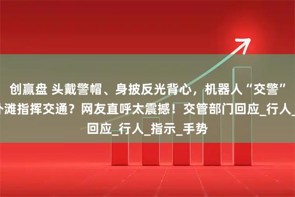 创赢盘 头戴警帽、身披反光背心,机器人“交警”现身上海外滩指挥交通?网友直呼太震撼!交管部门回应_行人_指示_手势