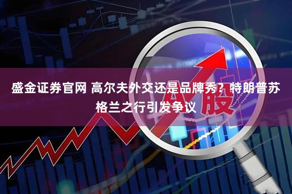 盛金证券官网 高尔夫外交还是品牌秀?特朗普苏格兰之行引发争议