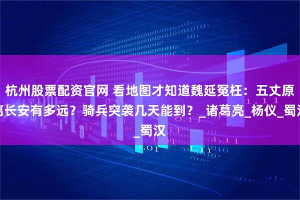 杭州股票配资官网 看地图才知道魏延冤枉：五丈原离长安有多远？骑兵突袭几天能到？_诸葛亮_杨仪_蜀汉