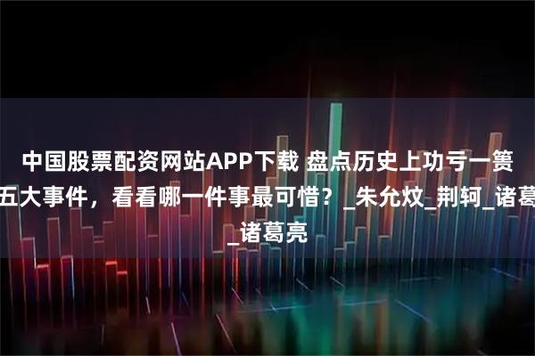 中国股票配资网站APP下载 盘点历史上功亏一篑的五大事件，看看哪一件事最可惜？_朱允炆_荆轲_诸葛亮