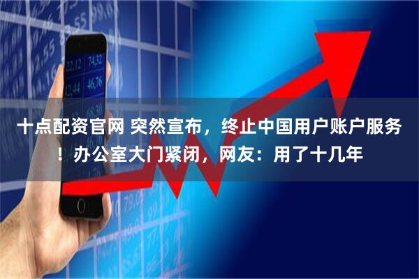 十点配资官网 突然宣布，终止中国用户账户服务！办公室大门紧闭，网友：用了十几年