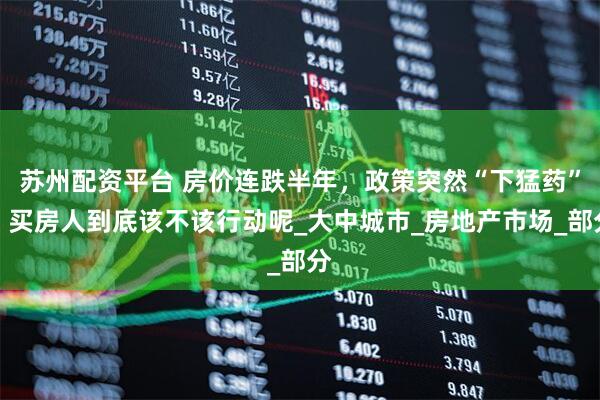 苏州配资平台 房价连跌半年,政策突然“下猛药”!买房人到底该不该行动呢_大中城市_房地产市场_部分